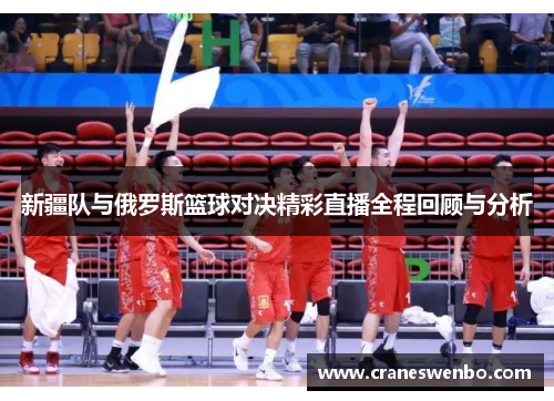 新疆队与俄罗斯篮球对决精彩直播全程回顾与分析