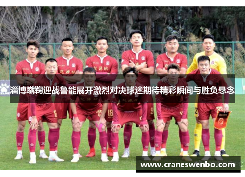 淄博蹴鞠迎战鲁能展开激烈对决球迷期待精彩瞬间与胜负悬念
